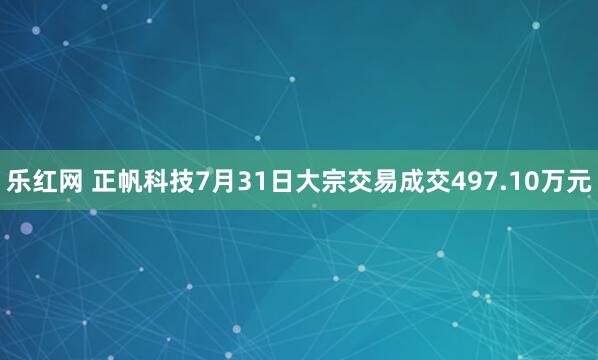 乐红网 正帆科技7月31日大宗交易成交497.10万元