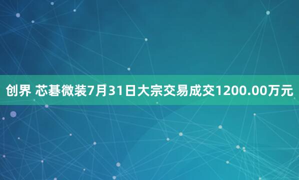 创界 芯碁微装7月31日大宗交易成交1200.00万元