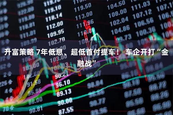 升富策略 7年低息、超低首付提车！ 车企开打“金融战”