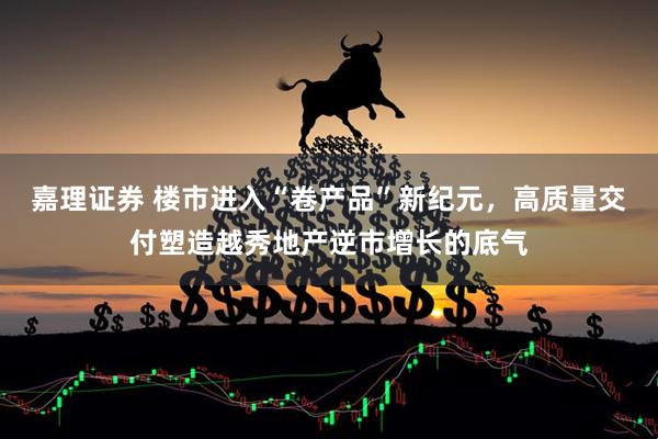 嘉理证券 楼市进入“卷产品”新纪元，高质量交付塑造越秀地产逆市增长的底气