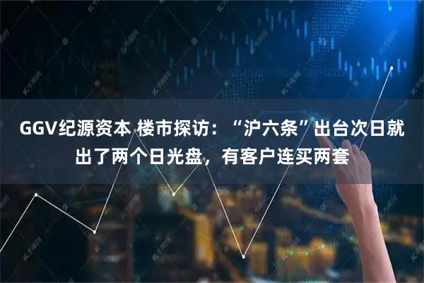 GGV纪源资本 楼市探访：“沪六条”出台次日就出了两个日光盘，有客户连买两套