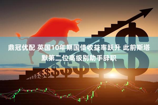 鼎冠优配 英国10年期国债收益率跃升 此前斯塔默第二位高级别助手辞职