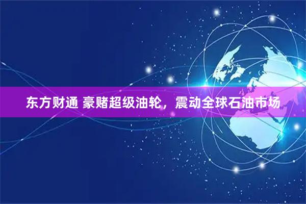 东方财通 豪赌超级油轮，震动全球石油市场