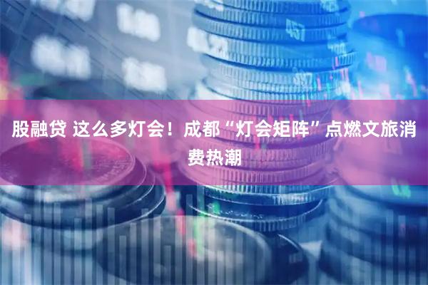 股融贷 这么多灯会！成都“灯会矩阵”点燃文旅消费热潮