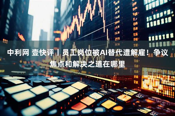 中利网 壹快评丨员工岗位被AI替代遭解雇！争议焦点和解决之道在哪里