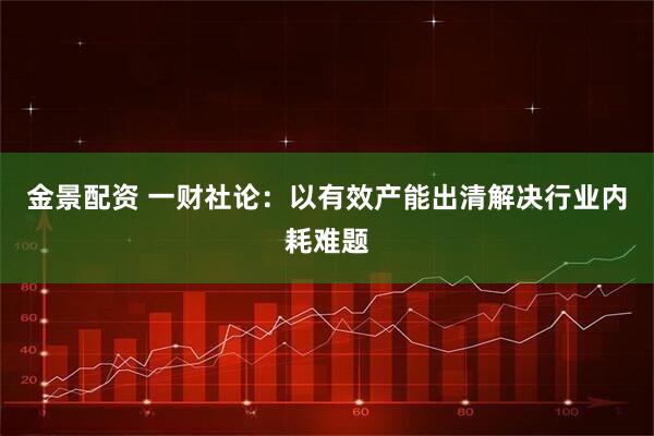 金景配资 一财社论：以有效产能出清解决行业内耗难题