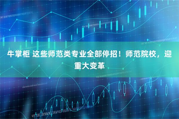 牛掌柜 这些师范类专业全部停招！师范院校，迎重大变革