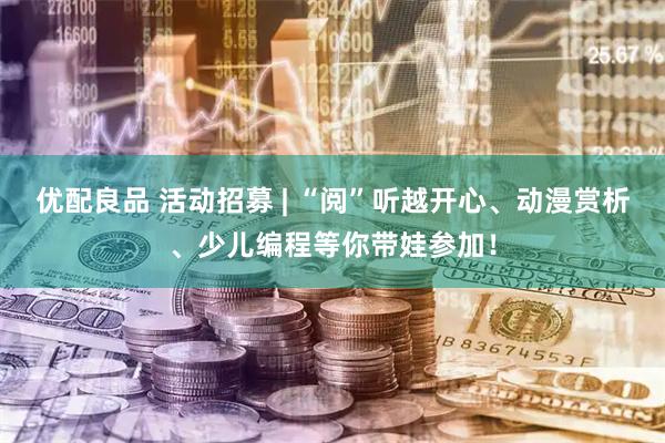 优配良品 活动招募 | “阅”听越开心、动漫赏析、少儿编程等你带娃参加！