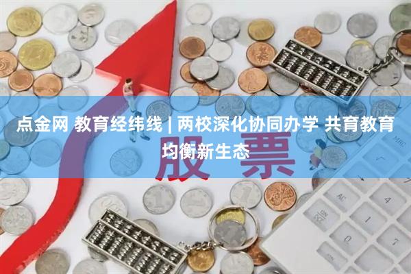 点金网 教育经纬线 | 两校深化协同办学 共育教育均衡新生态