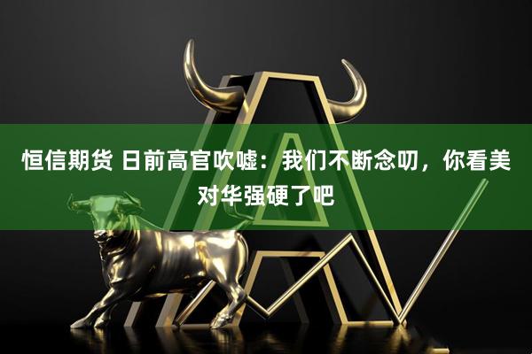 恒信期货 日前高官吹嘘：我们不断念叨，你看美对华强硬了吧