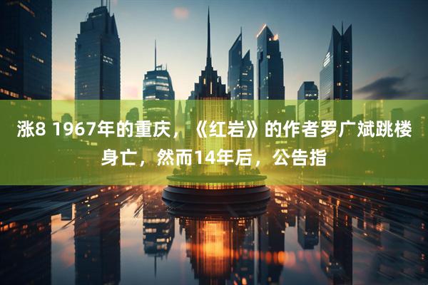 涨8 1967年的重庆，《红岩》的作者罗广斌跳楼身亡，然而14年后，公告指