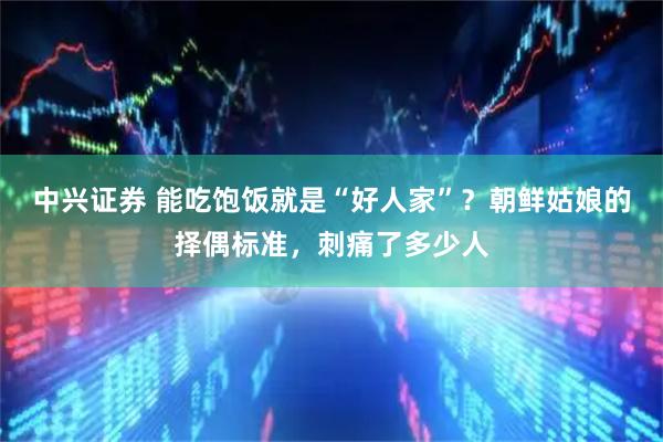 中兴证券 能吃饱饭就是“好人家”？朝鲜姑娘的择偶标准，刺痛了多少人