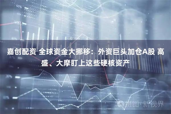 嘉创配资 全球资金大挪移：外资巨头加仓A股 高盛、大摩盯上这些硬核资产