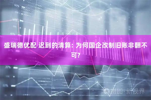 盛瑞德优配 迟到的清算: 为何国企改制旧账非翻不可?