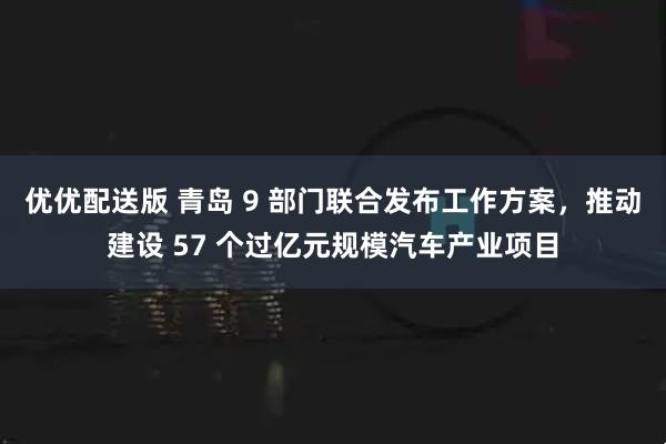 优优配送版 青岛 9 部门联合发布工作方案，推动建设 57 个过亿元规模汽车产业项目