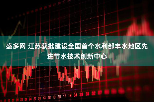盛多网 江苏获批建设全国首个水利部丰水地区先进节水技术创新中心