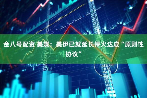金八号配资 美媒：美伊已就延长停火达成“原则性协议”