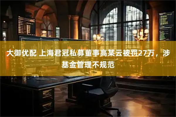 大御优配 上海君冠私募董事高某云被罚27万，涉基金管理不规范