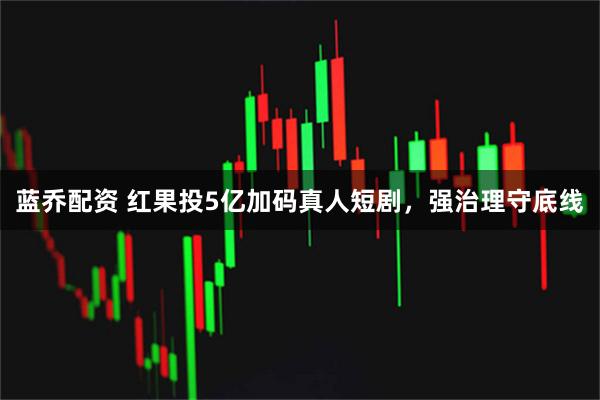 蓝乔配资 红果投5亿加码真人短剧，强治理守底线