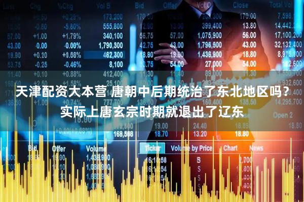 天津配资大本营 唐朝中后期统治了东北地区吗？实际上唐玄宗时期就退出了辽东
