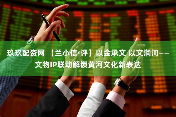 玖玖配资网 【兰小信·评】以金承文 以文润河——文物IP联动解锁黄河文化新表达