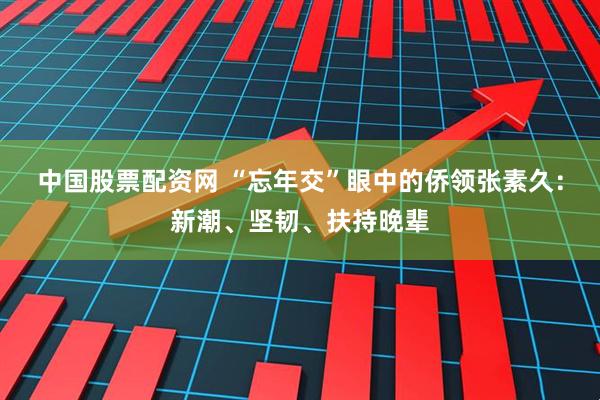 中国股票配资网 “忘年交”眼中的侨领张素久：新潮、坚韧、扶持晚辈