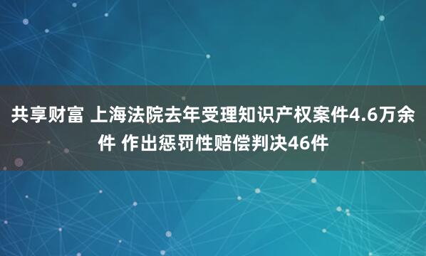 共享财富 上海法院去年受理知识产权案件4.6万余件 作出惩罚性赔偿判决46件