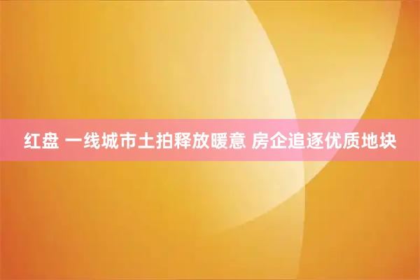红盘 一线城市土拍释放暖意 房企追逐优质地块