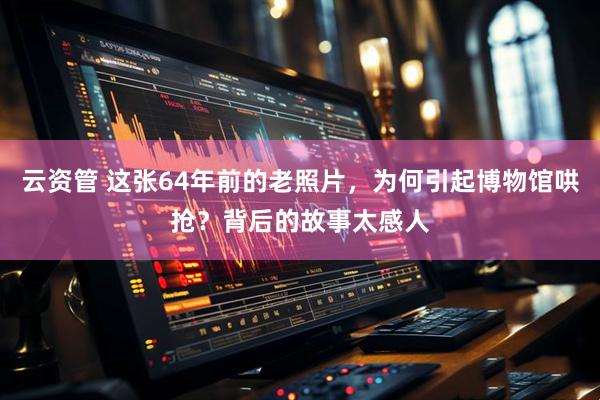 云资管 这张64年前的老照片，为何引起博物馆哄抢？背后的故事太感人