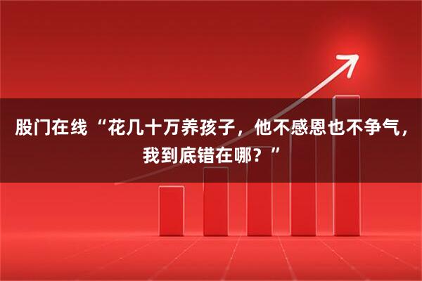 股门在线 “花几十万养孩子，他不感恩也不争气，我到底错在哪？”