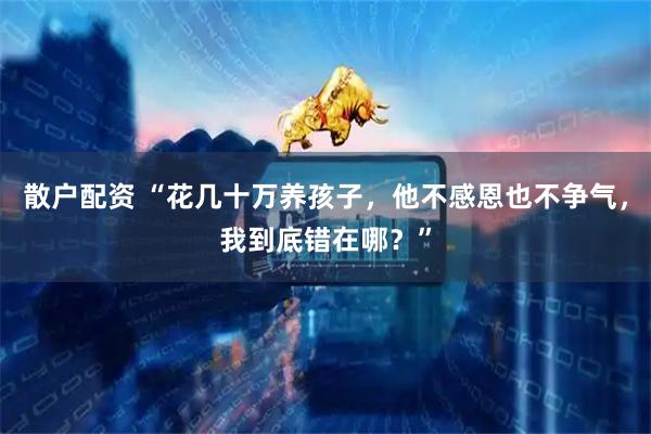 散户配资 “花几十万养孩子,他不感恩也不争气,我到底错在哪?”