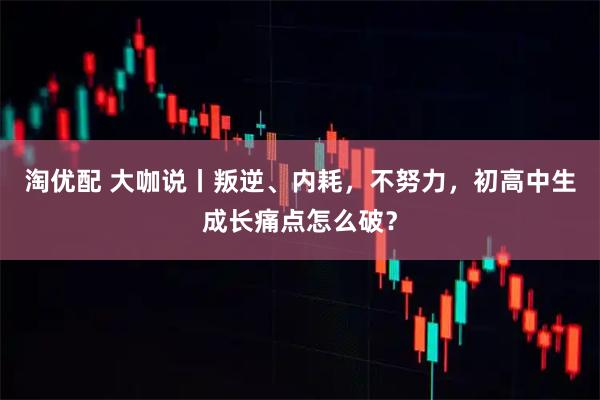 淘优配 大咖说丨叛逆、内耗,不努力,初高中生成长痛点怎么破?