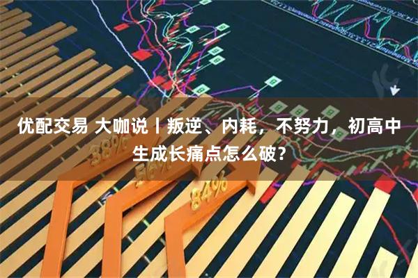优配交易 大咖说丨叛逆、内耗,不努力,初高中生成长痛点怎么破?