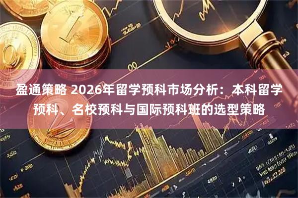盈通策略 2026年留学预科市场分析：本科留学预科、名校预科与国际预科班的选型策略