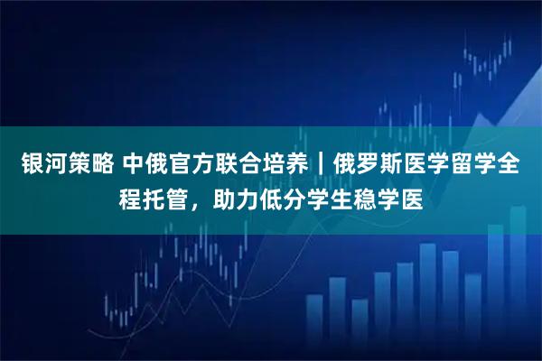 银河策略 中俄官方联合培养｜俄罗斯医学留学全程托管，助力低分学生稳学医