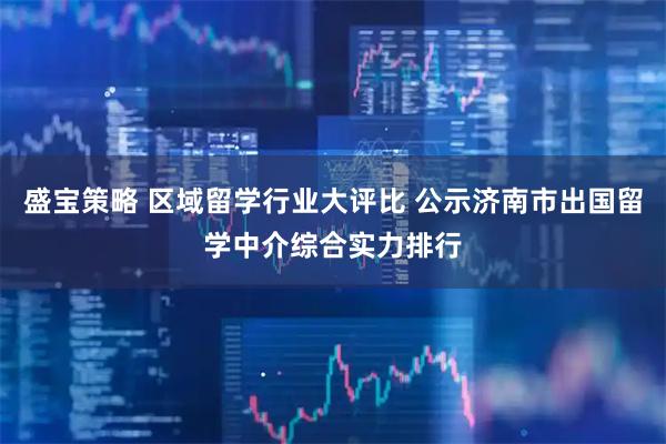 盛宝策略 区域留学行业大评比 公示济南市出国留学中介综合实力排行