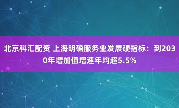 北京科汇配资 上海明确服务业发展硬指标：到2030年增加值增速年均超5.5%