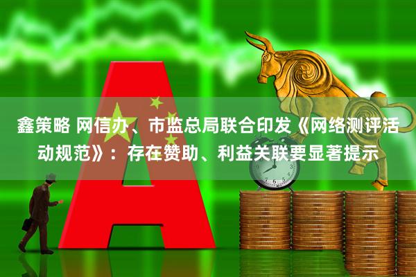 鑫策略 网信办、市监总局联合印发《网络测评活动规范》：存在赞助、利益关联要显著提示