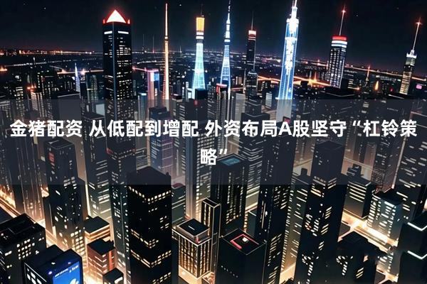 金猪配资 从低配到增配 外资布局A股坚守“杠铃策略”