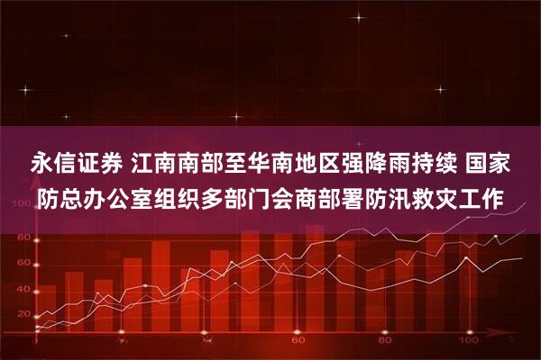 永信证券 江南南部至华南地区强降雨持续 国家防总办公室组织多部门会商部署防汛救灾工作