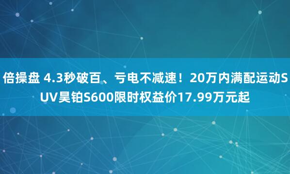 倍操盘 4.3秒破百、亏电不减速！20万内满配运动SUV昊铂S600限时权益价17.99万元起