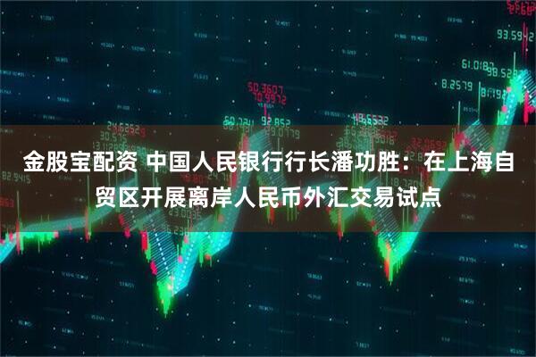 金股宝配资 中国人民银行行长潘功胜：在上海自贸区开展离岸人民币外汇交易试点