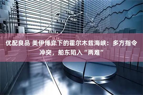 优配良品 美伊博弈下的霍尔木兹海峡：多方指令冲突，船东陷入“两难”