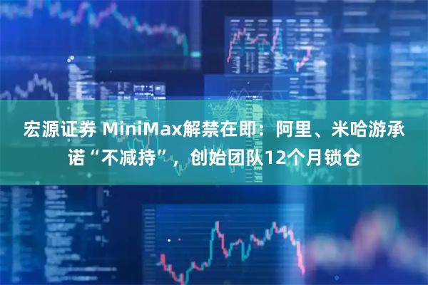 宏源证券 MiniMax解禁在即：阿里、米哈游承诺“不减持”，创始团队12个月锁仓