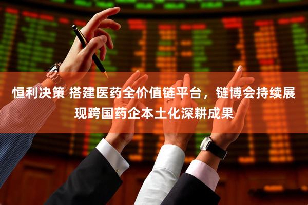 恒利决策 搭建医药全价值链平台，链博会持续展现跨国药企本土化深耕成果