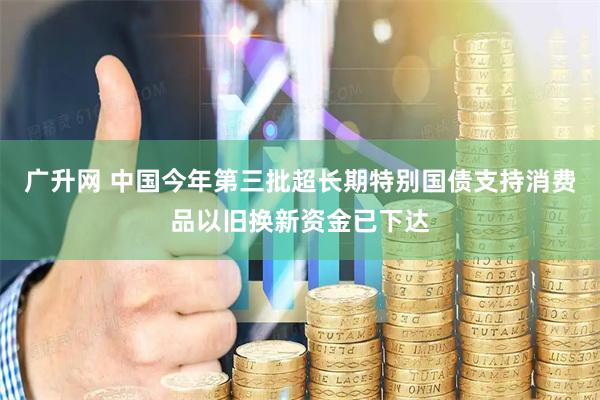 广升网 中国今年第三批超长期特别国债支持消费品以旧换新资金已下达
