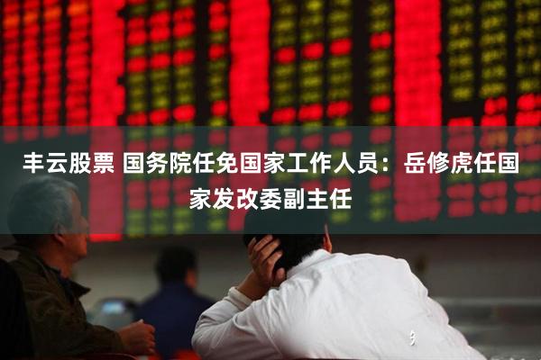 丰云股票 国务院任免国家工作人员：岳修虎任国家发改委副主任