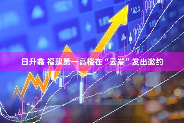 日升鑫 福建第一高楼在“云端”发出邀约
