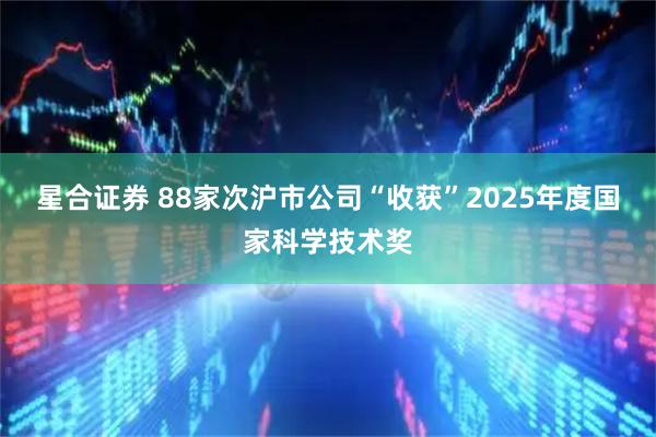 星合证券 88家次沪市公司“收获”2025年度国家科学技术奖