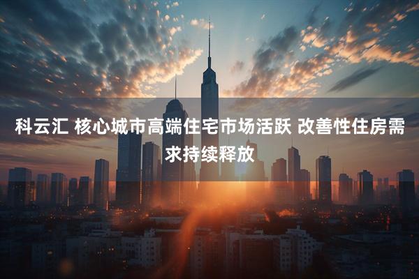 科云汇 核心城市高端住宅市场活跃 改善性住房需求持续释放